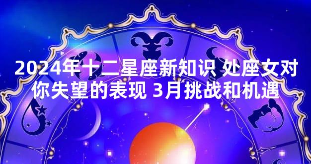 2024年十二星座新知识 处座女对你失望的表现 3月挑战和机遇